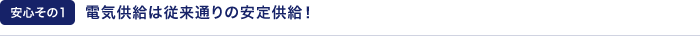 【安心その1】電気供給は従来通りの安定供給！
