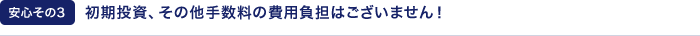 【安心その3】初期投資、その他手数料の費用負担はございません！